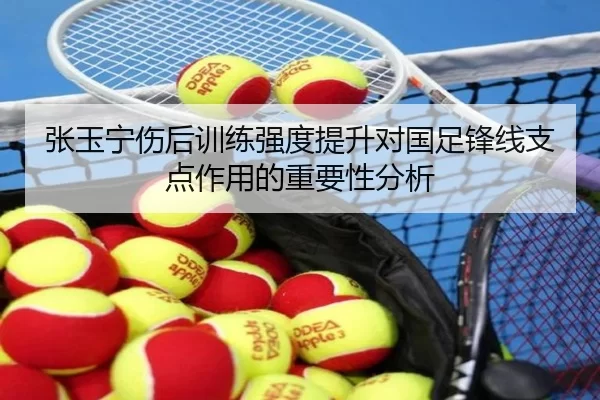张玉宁伤后训练强度提升对国足锋线支点作用的重要性分析